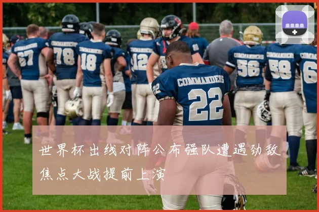 世界杯出线对阵公布强队遭遇劲敌焦点大战提前上演