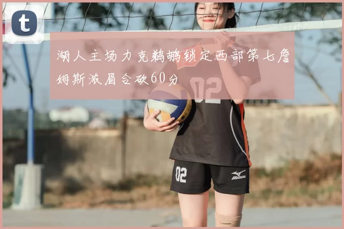 湖人主场力克鹈鹕锁定西部第七詹姆斯浓眉合砍60分