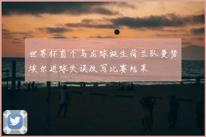 世界杯首个乌龙球诞生荷兰队曼努埃尔进球失误改写比赛结果