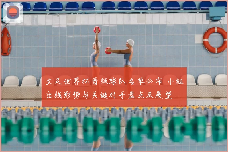 女足世界杯晋级球队名单公布 小组出线形势与关键对手盘点及展望