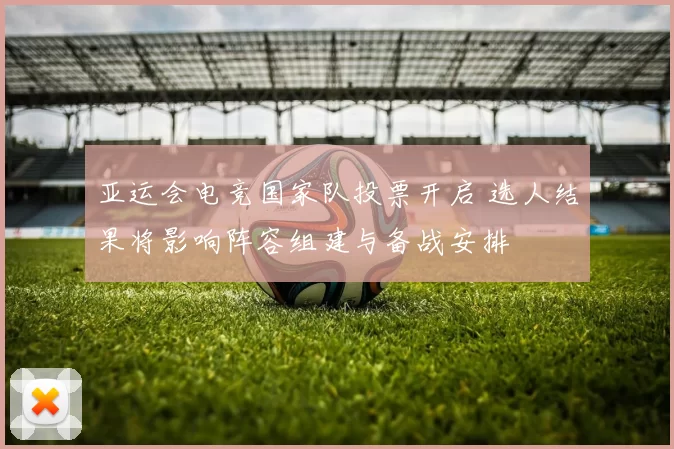 亚运会电竞国家队投票开启 选人结果将影响阵容组建与备战安排