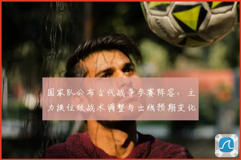 国家队公布古代战争参赛阵容，主力换位致战术调整与出线预期变化