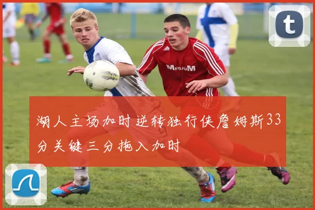 湖人主场加时逆转独行侠詹姆斯33分关键三分拖入加时