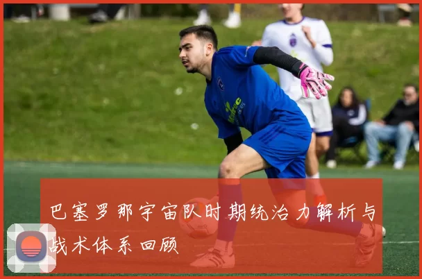 巴塞罗那宇宙队时期统治力解析与战术体系回顾