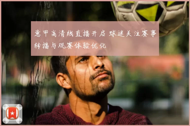 意甲高清线直播开启 球迷关注赛事转播与观赛体验优化