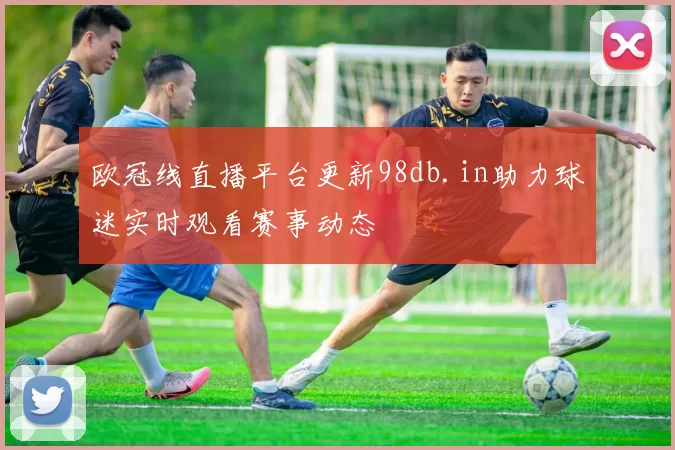 欧冠线直播平台更新98db.in助力球迷实时观看赛事动态