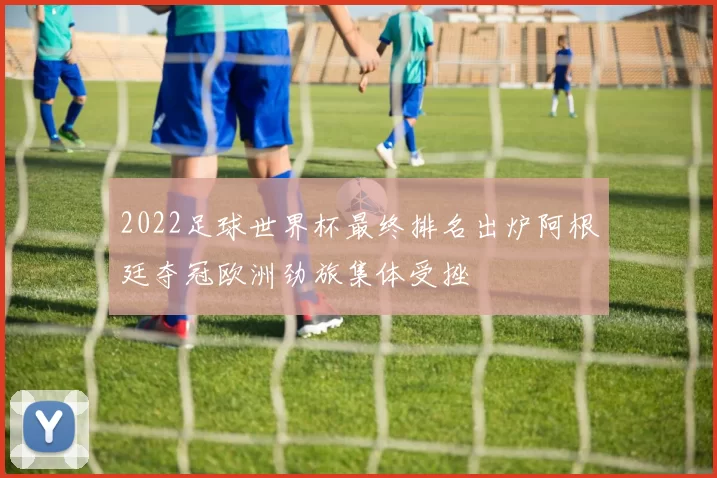2022足球世界杯最终排名出炉阿根廷夺冠欧洲劲旅集体受挫