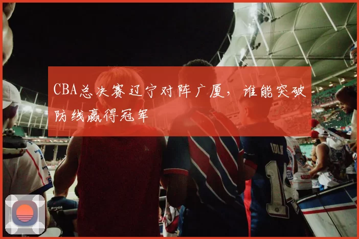 CBA总决赛辽宁对阵广厦，谁能突破防线赢得冠军