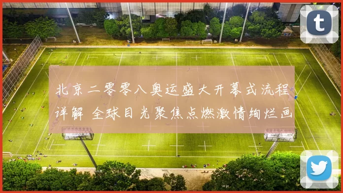 北京二零零八奥运盛大开幕式流程详解 全球目光聚焦点燃激情绚烂画面