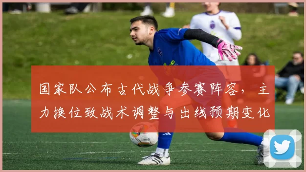 国家队公布古代战争参赛阵容，主力换位致战术调整与出线预期变化