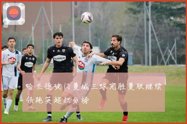 哈兰德破门曼城三球完胜曼联继续领跑英超积分榜