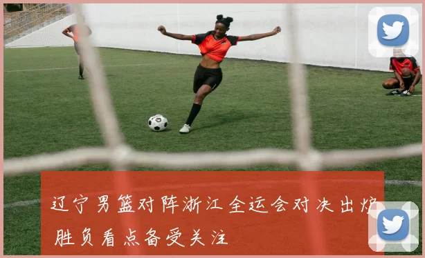 辽宁男篮对阵浙江全运会对决出炉 胜负看点备受关注