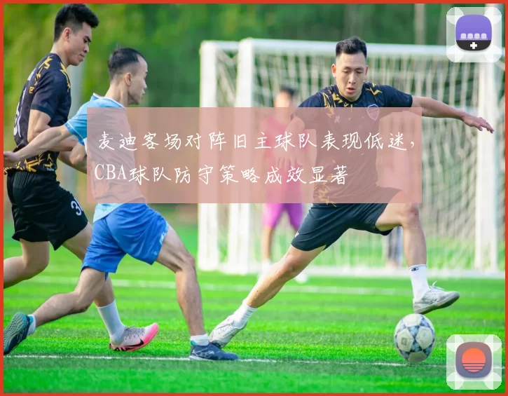 麦迪客场对阵旧主球队表现低迷，CBA球队防守策略成效显著