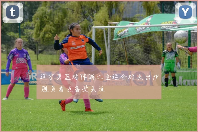 辽宁男篮对阵浙江全运会对决出炉 胜负看点备受关注