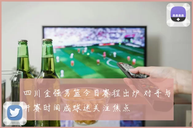 四川金强男篮今日赛程出炉 对手与开赛时间成球迷关注焦点