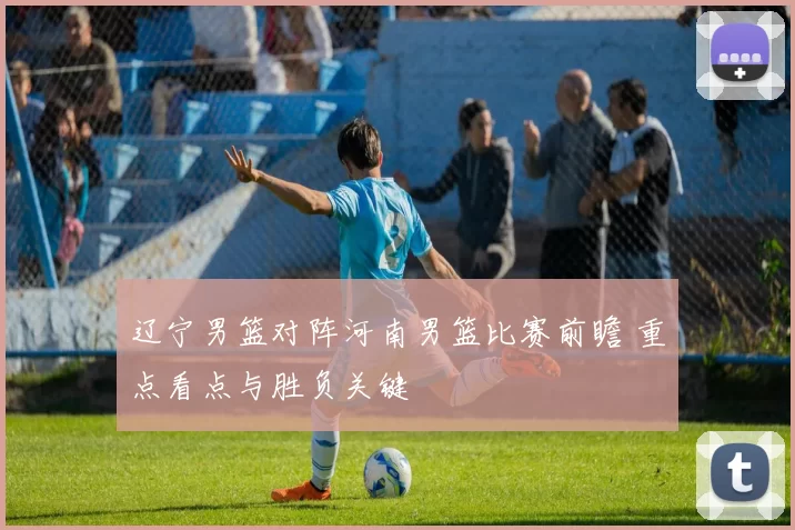 辽宁男篮对阵河南男篮比赛前瞻 重点看点与胜负关键
