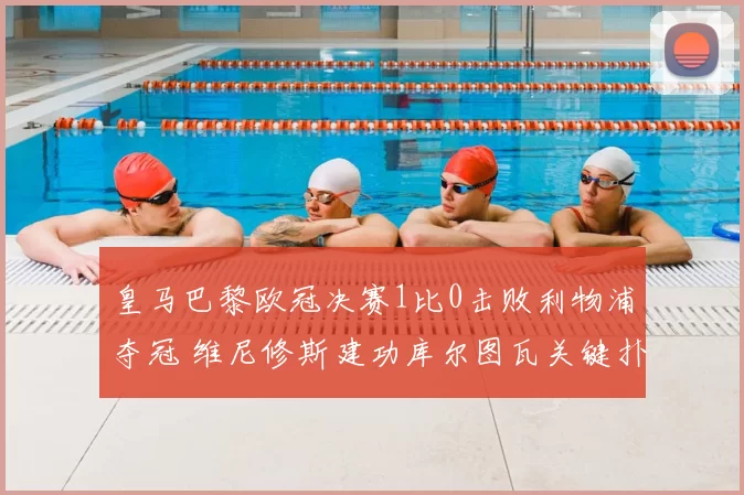 皇马巴黎欧冠决赛1比0击败利物浦夺冠 维尼修斯建功库尔图瓦关键扑救