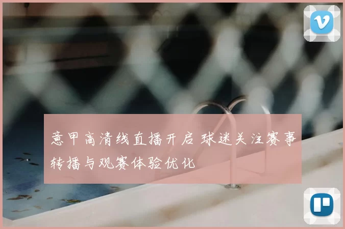 意甲高清线直播开启 球迷关注赛事转播与观赛体验优化