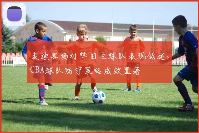 麦迪客场对阵旧主球队表现低迷，CBA球队防守策略成效显著