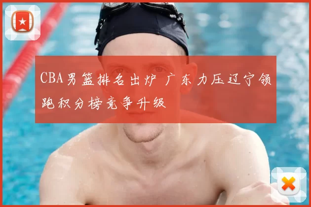 CBA男篮排名出炉 广东力压辽宁领跑积分榜竞争升级