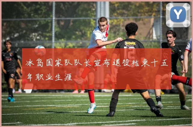 冰岛国家队队长宣布退役结束十五年职业生涯