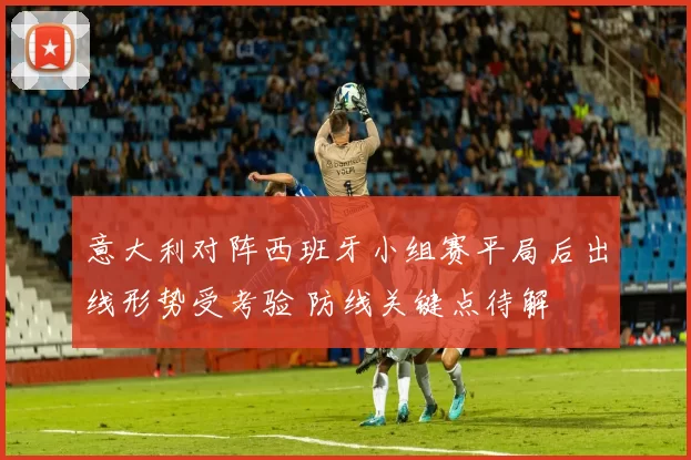 意大利对阵西班牙小组赛平局后出线形势受考验 防线关键点待解