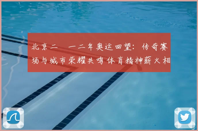 北京二〇一二年奥运回望：传奇赛场与城市荣耀共鸣 体育精神薪火相传