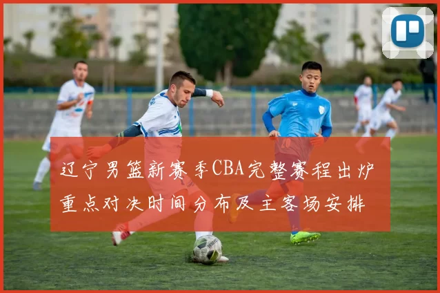 辽宁男篮新赛季CBA完整赛程出炉 重点对决时间分布及主客场安排