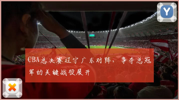 CBA总决赛辽宁广东对阵，争夺总冠军的关键战役展开