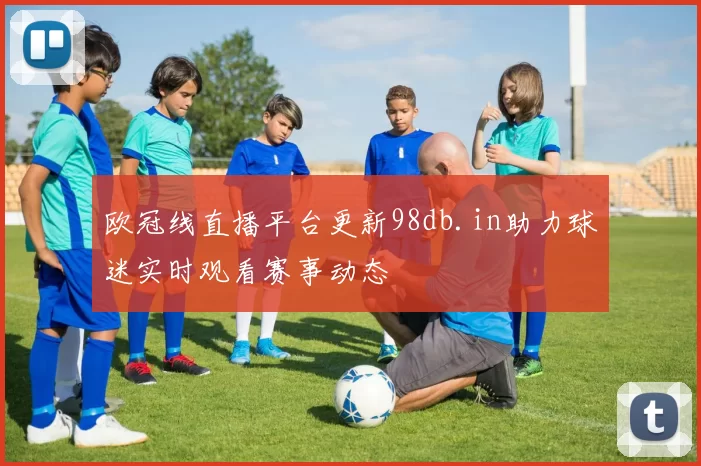 欧冠线直播平台更新98db.in助力球迷实时观看赛事动态