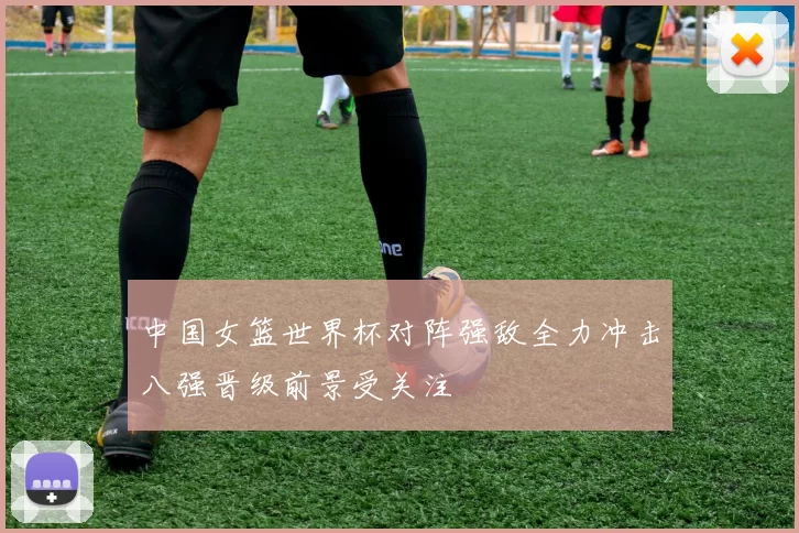 中国女篮世界杯对阵强敌全力冲击八强晋级前景受关注
