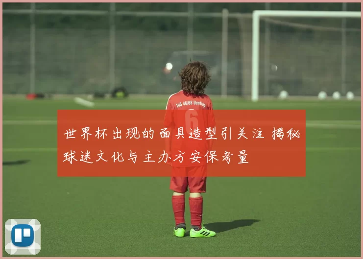 世界杯出现的面具造型引关注 揭秘球迷文化与主办方安保考量