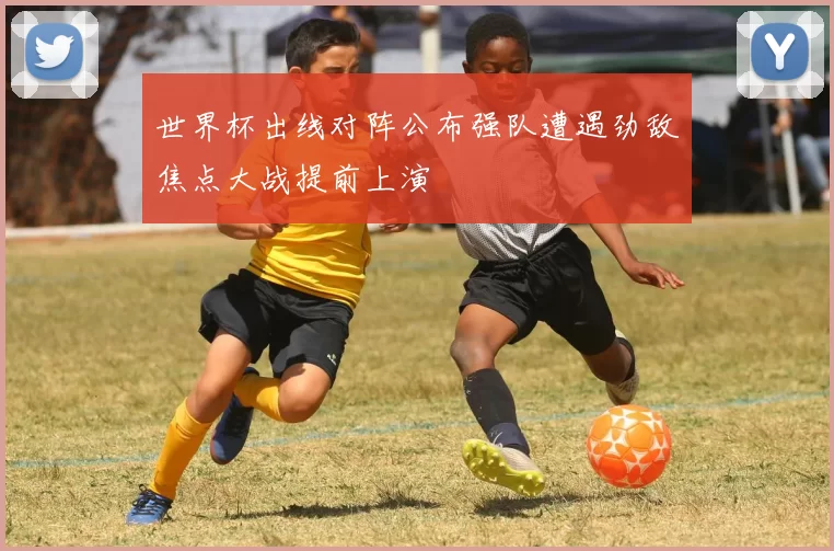 世界杯出线对阵公布强队遭遇劲敌焦点大战提前上演