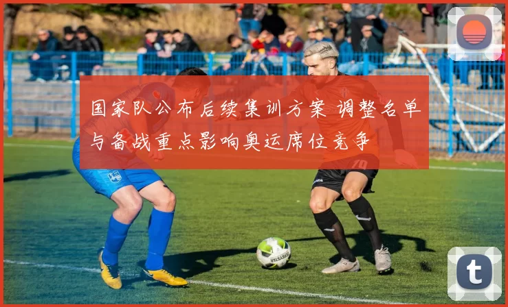 国家队公布后续集训方案 调整名单与备战重点影响奥运席位竞争