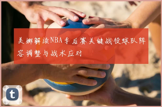 美娜解读NBA季后赛关键战役球队阵容调整与战术应对