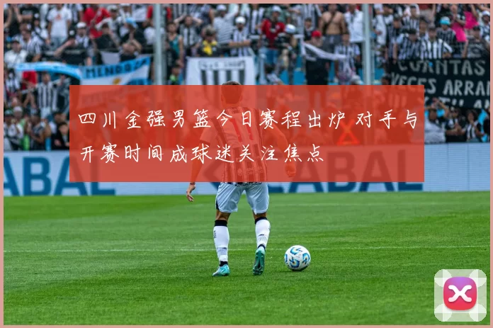 四川金强男篮今日赛程出炉 对手与开赛时间成球迷关注焦点