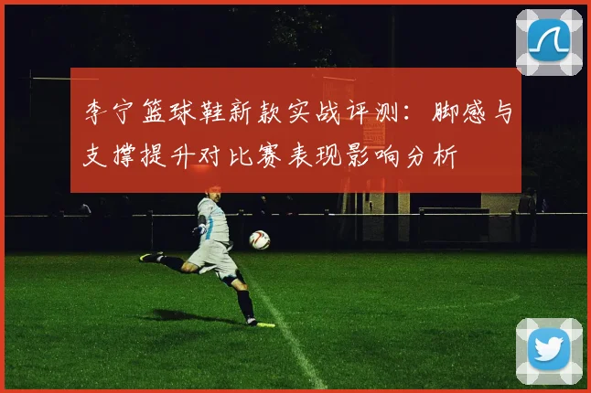 李宁篮球鞋新款实战评测：脚感与支撑提升对比赛表现影响分析