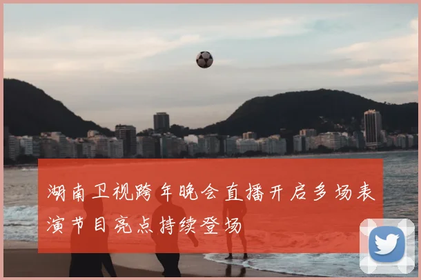 湖南卫视跨年晚会直播开启多场表演节目亮点持续登场