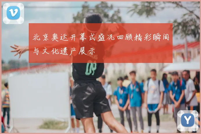 北京奥运开幕式盛况回顾精彩瞬间与文化遗产展示