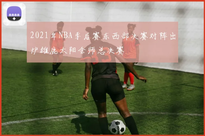 2021年NBA季后赛东西部决赛对阵出炉雄鹿太阳会师总决赛