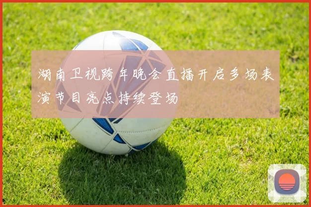 湖南卫视跨年晚会直播开启多场表演节目亮点持续登场