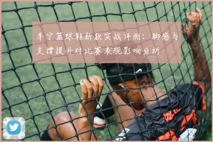 李宁篮球鞋新款实战评测：脚感与支撑提升对比赛表现影响分析