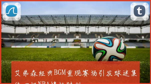 艾弗森经典BGM重现赛场引发球迷集体回忆NBA情怀时刻