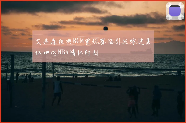艾弗森经典BGM重现赛场引发球迷集体回忆NBA情怀时刻
