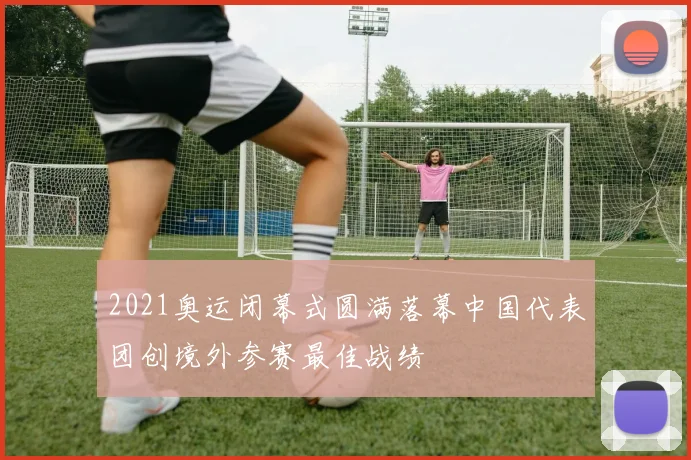 2021奥运闭幕式圆满落幕中国代表团创境外参赛最佳战绩